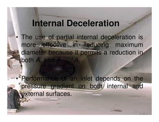Internal Deceleration
• The use of partial internal deceleration is
more effective in reducing maximum
diameter because it permits a reduction in
both Ai and Amax / Ai .
• Performance of an inlet depends on the
pressure gradient on both internal and
external surfaces.

 