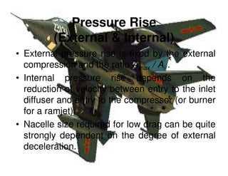 Pressure Rise
(External & Internal)
• External pressure rise is fixed by the external
compression and the ratio Amax / Ai .
• Internal pressure rise depends on the
reduction of velocity between entry to the inlet
diffuser and entry to the compressor (or burner
for a ramjet).
• Nacelle size required for low drag can be quite
strongly dependent on the degree of external
deceleration.

 