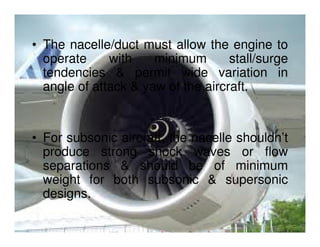 • The nacelle/duct must allow the engine to
operate
with
minimum
stall/surge
tendencies & permit wide variation in
angle of attack & yaw of the aircraft.

• For subsonic aircraft, the nacelle shouldn’t
produce strong shock waves or flow
separations & should be of minimum
weight for both subsonic & supersonic
designs.

 