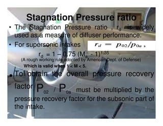 Stagnation Pressure ratio
• The Stagnation Pressure ratio , rd is widely
used as a measure of diffuser performance.
• For supersonic intakes
rd = 1 – 0.75 (Ma - 1)1.35
(A rough working rule adopted by American Dept. of Defense)
Which is valid when 1 < M < 5.

To obtain the overall pressure recovery
•
factor, P

P

/
0a must be multiplied by the
pressure recovery factor for the subsonic part of
the intake.
02

 