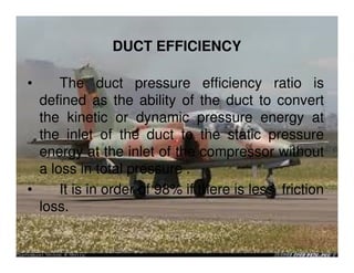 DUCT EFFICIENCY
•

The duct pressure efficiency ratio is
defined as the ability of the duct to convert
the kinetic or dynamic pressure energy at
the inlet of the duct to the static pressure
energy at the inlet of the compressor without
a loss in total pressure .
•
It is in order of 98% if there is less friction
loss.

 