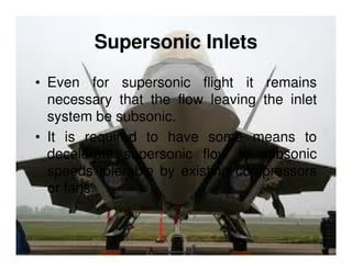Supersonic Inlets
• Even for supersonic flight it remains
necessary that the flow leaving the inlet
system be subsonic.
• It is required to have some means to
decelerate supersonic flow to subsonic
speeds tolerable by existing compressors
or fans.

 