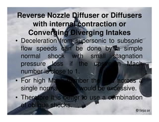 Reverse Nozzle Diffuser or Diffusers
with internal contraction or
Converging Diverging Intakes
• Deceleration from supersonic to subsonic
flow speeds can be done by a simple
normal shock with small stagnation
pressure loss if the upstream Mach
number is close to 1.
• For high Mach number the loss across a
single normal shock would be excessive.
• Therefore it is better to use a combination
of oblique shocks.

 