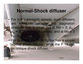 Normal-Shock diffuser
• For low supersonic speeds, such diffusers
are adequate because the stagnation
pressure loss is small, but at Mo = 2, pt2 /
pto ≈ 0.71, a serious penalty, and at Mo = 3
pt2 / pto ≈ 0.32.
• For example the F-16 fighter has a simple
normal shock diffuser, while the F-15 has
an oblique shock diffuser.

 