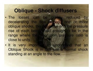 Oblique - Shock diffusers
• The losses can be greatly reduced by
decelerating the flow through one or more
oblique shocks, the deflection and the pressure
rise of each being small enough to be in the
range where the stagnation pressure ratio is
close to unity.
• It is very important to understand that an
Oblique Shock is in fact just a normal shock
standing at an angle to the flow.

 