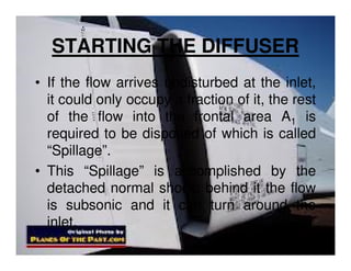 STARTING THE DIFFUSER
• If the flow arrives undisturbed at the inlet,
it could only occupy a fraction of it, the rest
of the flow into the frontal area A1 is
required to be disposed of which is called
“Spillage”.
• This “Spillage” is accomplished by the
detached normal shock; behind it the flow
is subsonic and it can turn around the
inlet.

 
