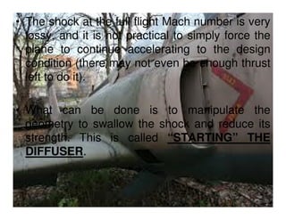 • The shock at the full flight Mach number is very
lossy, and it is not practical to simply force the
plane to continue accelerating to the design
condition (there may not even be enough thrust
left to do it).
• What can be done is to manipulate the
geometry to swallow the shock and reduce its
strength. This is called “STARTING” THE
DIFFUSER.

 