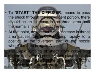 • To "START" THE DIFFUSER, means to pass
the shock through the convergent portion, there
should be an increase in the throat area until
the normal shock is just at the lip.
• At that point, any further small increase in throat
area causes the shock to jump rapidly to a
position in the divergent part of the nozzle
where the area is again A1.
• This rapid jumping of shock from converging
portion to diverging portion takes place because
the shock is unstable in the converging section,
but stable in the divergent section.

 