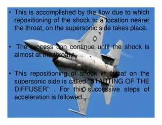 • This is accomplished by the flow due to which
repositioning of the shock to a location nearer
the throat, on the supersonic side takes place.
• The process can continue until the shock is
almost at the throat.
• This repositioning of shock in throat on the
supersonic side is called “STARTING OF THE
DIFFUSER” . For this successive steps of
acceleration is followed.

 