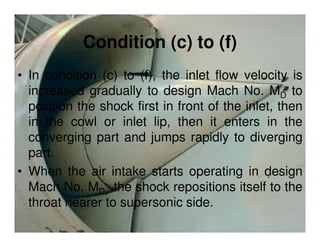 Condition (c) to (f)
• In condition (c) to (f), the inlet flow velocity is
increased gradually to design Mach No. MD to
position the shock first in front of the inlet, then
in the cowl or inlet lip, then it enters in the
converging part and jumps rapidly to diverging
part.
• When the air intake starts operating in design
Mach No. MD, the shock repositions itself to the
throat nearer to supersonic side.

 