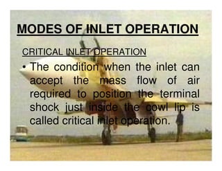 MODES OF INLET OPERATION
CRITICAL INLET OPERATION

• The condition when the inlet can
accept the mass flow of air
required to position the terminal
shock just inside the cowl lip is
called critical inlet operation.

 