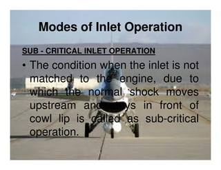 Modes of Inlet Operation
SUB - CRITICAL INLET OPERATION

• The condition when the inlet is not
matched to the engine, due to
which the normal shock moves
upstream and stays in front of
cowl lip is called as sub-critical
operation.

 