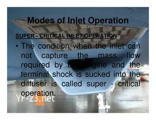 Modes of Inlet Operation
SUPER - CRITICAL INLET OPERATION

• The condition when the inlet can
not capture the mass flow
required by the engine and the
terminal shock is sucked into the
diffuser is called super - critical
operation.

 