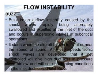 FLOW INSTABILITY
BUZZ
• Buzz is an airflow instability caused by the
shock waves rapidly being alternately
swallowed and expelled at the inlet of the duct
and occurs in supersonic intakes at subcritical
operations.
• It starts when the aircraft begins to fly at or near
the speed of sound. At these speeds sonic
shock waves are developed that if not
controlled will give high duct loss in pressure
and airflow and will set up vibrating conditions
in the inlet duct, called inlet Buzz.

 