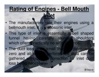 Rating of Engines - Bell Mouth
Inlet
• The manufacturers rate their engines using a
bellmouth inlet. It is a subsonic inlet.
• This type of inlet is essentially a bell shaped
funnel having carefully rounded shoulders
which offers practically no air resistance.
• The duct loss is so small that it is considered
zero and all engine performance data can be
gathered without any correction for inlet duct
loss being necessary.

 