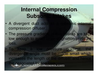 Internal Compression
Subsonic Intakes
• A divergent duct acts as a subsonic internal
compression diffuser.
• The pressure gradients of this intakes are kept
low enough to avoid large stagnation pressure
loss.
• To keep a low pressure gradient, the
divergence angle must be made small which
increases the length of the diffuser and hence
the associated friction loss.

 
