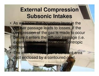 External Compression
Subsonic Intakes
• As we know that boundary layer in the
diffuser passage leads to losses, if the
compression of the gas is made to occur
before it enters the diffuser passage (i.e.
external to the diffuser), near isentropic
compression is possible.
• The inlet is made up of a constant area
duct enclosed by a contoured cowl.

 