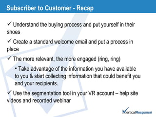 Subscriber to Customer - Recap Understand the buying process and put yourself in their shoes Create a standard welcome email and put a process in place The more relevant, the more engaged (ring, ring) Take advantage of the information you have available to you & start collecting information that could benefit you and your recipients.  Use the segmentation tool in your VR account – help site videos and recorded webinar 
