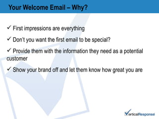Your Welcome Email – Why? First impressions are everything Don’t you want the first email to be special? Provide them with the information they need as a potential customer Show your brand off and let them know how great you are 