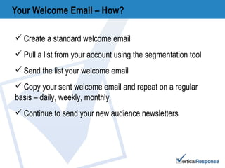 Your Welcome Email – How? Create a standard welcome email  Pull a list from your account using the segmentation tool Send the list your welcome email Copy your sent welcome email and repeat on a regular basis – daily, weekly, monthly Continue to send your new audience newsletters 