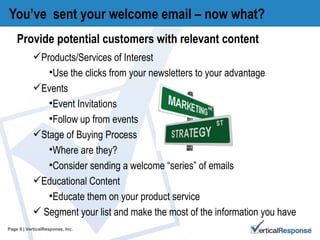 You’ve  sent your welcome email – now what? Page   | VerticalResponse, Inc. Provide potential customers with relevant content Products/Services of Interest  Use the clicks from your newsletters to your advantage Events Event Invitations Follow up from events Stage of Buying Process Where are they? Consider sending a welcome “series” of emails Educational Content Educate them on your product service  Segment your list and make the most of the information you have 