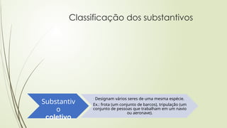 Classificação dos substantivos
Substantiv
o
coletivo
Designam vários seres de uma mesma espécie.
Ex.: frota (um conjunto de barcos), tripulação (um
conjunto de pessoas que trabalham em um navio
ou aeronave).
 