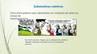 Substantivos coletivos
Uma única palavra que representa um conjunto de seres ou
coisas da
mesma espécie.
Na tirinha acima, Hagar usa o substantivo coletivo
"equipe": pessoas reunidas com um propósito
comum.
 