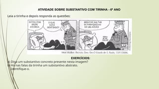 ATIVIDADE SOBRE SUBSTANTIVO COM TIRINHA - 6º ANO
Leia a tirinha e depois responda as questões:
EXERCÍCIOS:
a) Diga um substantivo concreto presente nesta imagem?
b) Há nas falas da tirinha um substantivo abstrato.
Identifique-o.
 