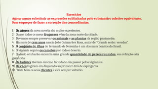 Exercícios
Agora vamos substituir as expressões sublinhadas pelo substantivo coletivo equivalente.
Sem esqueçer de fazer a correção das concordâncias.
1 Os atores da nova novela são muito experientes.
2 Quase todos os meus fregueses vêm da zona norte da cidade.
3 Devemos sempre preservar os animais e as plantas da região pantaneira.
4 Há mais de cem anos nascia João Guimarães Rosa, autor de “Grande serão: veredas”.
5 O conjunto de ilhas de Fernando de Noronha é um dos mais bonitos do Brasil.
6 O viajante seguiu os camelos por todo o deserto.
7 Quando o tubarão encontra uma grande quantidade de peixes reunidos, sua refeição está
garantida.
8 Os ladrões tiveram enorme facilidade em passar pelos vigilantes.
9 Os cães fugiram em disparada ao primeiro tiro de espingarda.
10. Trate bem os seus clientes e eles sempre voltarão.
 