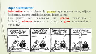 O que é Substantivo?
Substantivo é uma classe de palavras que nomeia seres, objetos,
fenômenos, lugares, qualidades, ações, dentre outros.
Eles podem ser flexionados em gênero (masculino e
feminino), número (singular e plural) e grau (aumentativo e
diminutivo).
 