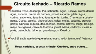 Circuito fechado – Ricardo Ramos
Chinelos, vaso, descarga. Pia, sabonete. Água. Escova, creme dental,
água, espuma, creme de barbear, pincel, espuma, gilete, água,
cortina, sabonete, água fria, água quente, toalha. Creme para cabelo,
pente. Cueca, camisa, abotoaduras, calça, meias, sapatos, gravata,
paletó. Carteira, níqueis, documentos, caneta, chaves, lenço. Relógio,
maço de cigarros, caixa de fósforos, jornal. Mesa, cadeiras, xícara e
pires, prato, bule, talheres, guardanapos. Quadros.
Você já sabia que tudo que está ao nosso redor tem nome? Vejamos.
Mesa, cadeiras, escova, chinelo. Quadros, entre outros...
 