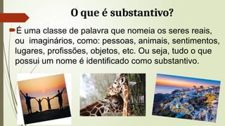 O que é substantivo?
É uma classe de palavra que nomeia os seres reais,
ou imaginários, como: pessoas, animais, sentimentos,
lugares, profissões, objetos, etc. Ou seja, tudo o que
possui um nome é identificado como substantivo.
 
