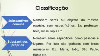 Substantivos
comuns
Nomeiam seres ou objetos da mesma
espécie, sem especificá-los. Ex: professor,
bola, mesa, lápis etc.
Substantivos
próprios
Nomeiam seres específicos, como pessoas e
lugares. Por isso são grafados com letras
maiúsculas. Ex.: Maria, João, São Paulo,
Bahia etc.
Classificação
 