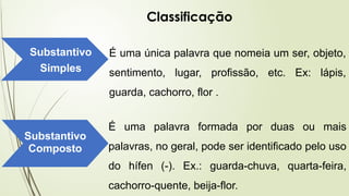 Classificação
Substantivo
Simples
É uma única palavra que nomeia um ser, objeto,
sentimento, lugar, profissão, etc. Ex: lápis,
guarda, cachorro, flor .
Substantivo
Composto
É uma palavra formada por duas ou mais
palavras, no geral, pode ser identificado pelo uso
do hífen (-). Ex.: guarda-chuva, quarta-feira,
cachorro-quente, beija-flor.
 