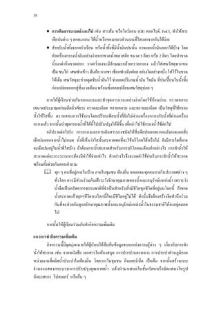 58



        • การเติมสารบางอยางลงไป เชน สารสม หรือไอรออน (III) คลอไรด, FeCl3 ทําใหสาร
          เจือปนตาง ๆ ตกตะกอน ไดนํ้าหรือของเหลวสวนบนที่ใสแยกจากกันไดงาย
        • สําหรับนําทิ้งจากครัวเรือน หรือนํ้าทิ้งที่มีน้ามันปนนั้น อาจแยกนํ้ามันออกไดบาง โดย
                    ้                                   ํ
          ทําเครื่องกรองนํ้ามันอยางงายจากขวดนํ้าพลาสติก ขนาด 5 ลิตร หรือ 2 ลิตร โดยนําขวด
          นํ้ามาผากนขวดออก วางควํ่าลงจะมีลักษณะคลายกรวยกรอง แลวใสเศษวัสดุพวกขน
          เปด ขนไก เศษฟางขาว ตนออ กากชา เชือกฟางฉีกฝอย อยางใดอยางหนึ่ง ใสไวในขวด
          ใหเต็ม เศษวัสดุจะชวยดูดซับนํ้ามันไว ชวยลดปริมาณนํ้ามัน ไขมัน ที่ปนเปอนในนํ้าทิ้ง
          กอนปลอยออกสูสิ่งแวดลอม พรอมทั้งคอยเปลี่ยนเศษวัสดุบอย ๆ 

          อาจใหผูเรียนชวยกันออกแบบและทําชุดการกรองอยางงายโดยใชกอนถาน กรวดหยาบ
(ขนาดประมาณเทาเมล็ดถั่วเขียว) กรวดละเอียด ทรายหยาบ และทรายละเอียด เปนวัสดุที่ใชกรอง
นํ้ าใหใสขึ้น ตรวจสอบการใชงานโดยเปรียบเทียบนํ้าที่ยังไมผานเครื่องกรองกับนํ้าที่ผานเครื่อง
กรองแลว จากนั้นนําชุดกรองนํ้าที่ไดนี้ไปปรับปรุงใหดีขึ้น เพื่อนําไปใชกรองนํ้าใชตอไป
          อภิปรายตอไปวา การกรองและการเติมสารบางชนิดใหสิ่งเจือปนตกตะกอนยังอาจแยกสิ่ง
เจือปนออกจากนํ้าไมหมด นํ้าที่เห็นวาใสนั้นสะอาดพอที่จะใชบริโภคไดหรือไม ยังมีสารใดที่อาจ
จะเจือปนอยูในนํ้าที่ใสบาง ถาตองการนํ้าสะอาดสําหรับการบริโภคจะตองทําอยางไร การทํานํ้าให
สะอาดแตละกระบวนการตองมีคาใชจายเทาไร ทําอยางไรจึงจะลดคาใชจายในการทํานํ้าใหสะอาด
พรอมทั้งชวยกันตอบคําถาม
               ทุก ๆ คนที่อยูภายในบาน ภายในชุมชน ทองถิ่น ตลอดจนทุกคนภายในประเทศตาง ๆ
               ทัวโลก ควรมีสวนรวมกันเฝาระวังรักษาคุณภาพของนํ้าและอนุรักษแหลงนํ้า เพราะวา
                 ่
               นํ้าจืดเปนทรัพยากรธรรมชาติที่จําเปนสําหรับสิ่งมีชีวิตทุกชีวิตที่อยูบนโลกนี้ ถาขาด
               นํ้าสะอาดแลวทุกๆชีวิตบนโลกนี้ก็จะมีชีวิตอยูไมได ดังนั้นจึงตองสรางจิตสํานึกรวม
               กันที่จะชวยกันดูแลรักษาคุณภาพนํ้าและอนุรักษแหลงนํ้าในธรรมชาติใหคงอยูตลอด
               ไป

        จากนันใหผูเรียนรวมกันทํากิจกรรมเพิ่มเติม
             ้

แนวการทํากิจกรรมเพิ่มเติม
        กิจกรรมนี้มีจุดมุงหมายใหผูเรียนไดสืบคนขอมูลจากแหลงความรูตาง ๆ เกี่ยวกับการทํา
นําใหสะอาด เชน จากหนังสือ เอกสารในหองสมุด การประปานครหลวง การประปาสวนภูมิภาค
   ้
หนวยงานที่ผลิตนํ้าประปาในทองถิ่น วิทยากรในชุมชน อินเทอรเน็ต เปนตน จากนั้นสรางแบบ
จํ าลองแสดงกระบวนการปรับปรุงคุณภาพนํ้ า แลวนํ ามาเสนอในชั้นเรียนหรือจัดแสดงในรูป
นิทรรศการ โปสเตอร หรืออื่น ๆ
 