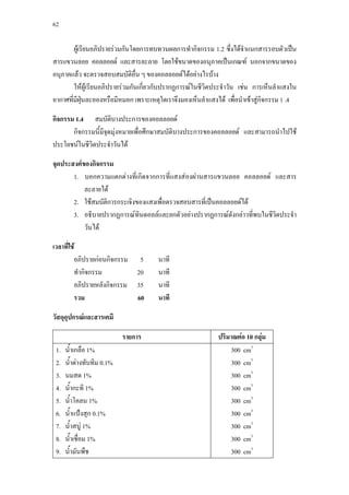 62



        ผูเ รียนอภิปรายรวมกันโดยการทบทวนผลการทํากิจกรรม 1.2 ซึ่งไดจาแนกสารรอบตัวเปน
                                                                        ํ
สารแขวนลอย คอลลอยด และสารละลาย โดยใชขนาดของอนุภาคเปนเกณฑ นอกจากขนาดของ
อนุภาคแลว จะตรวจสอบสมบัติอื่น ๆ ของคอลลอยดไดอยางไรบาง
        ใหผูเรียนอภิปรายรวมกันเกี่ยวกับปรากฏการณในชีวิตประจําวัน เชน การเห็นลําแสงใน
อากาศทีมฝุนละอองหรือมีหมอก เพราะเหตุใดเราจึงมองเห็นลําแสงได เพื่อนําเขาสูกิจกรรม 1 .4
       ่ ี

กิจกรรม 1.4 สมบัติบางประการของคอลลอยด
       กิจกรรมนี้มีจุดมุงหมายเพื่อศึกษาสมบัติบางประการของคอลลอยด และสามารถนําไปใช
ประโยชนในชีวิตประจําวันได

จุดประสงคของกิจกรรม
       1. บอกความแตกตางที่เกิดจากการที่แสงสองผานสารแขวนลอย คอลลอยด และสาร
           ละลายได
       2. ใชสมบัติการกระเจิงของแสงเพื่อตรวจสอบสารที่เปนคอลลอยดได
       3. อธิบายปรากฏการณทินดอลลและยกตัวอยางปรากฏการณดังกลาวที่พบในชีวตประจํา
                                                                           ิ
           วันได

เวลาที่ใช
         อภิปรายกอนกิจกรรม      5    นาที
         ทํากิจกรรม             20    นาที
         อภิปรายหลังกิจกรรม     35    นาที
         รวม                    60    นาที

วัสดุอุปกรณและสารเคมี

                            รายการ                          ปริมาณตอ 10 กลุม
 1.   นํ้าเกลือ 1%                                              300 cm3
 2.   นํ้าดางทับทิม 0.1%                                       300 cm3
 3.   นมสด 1%                                                   300 cm3
 4.   นํากะทิ 1%
         ้                                                      300 cm3
 5.   นํ้าโคลน 1%                                               300 cm3
 6.   นํ้าแปงสุก 0.1%                                          300 cm3
 7.   นํ้าสบู 1%                                               300 cm3
 8.   นํ้าเชื่อม 1%                                             300 cm3
 9.   นํ้ามันพืช                                                300 cm3
 