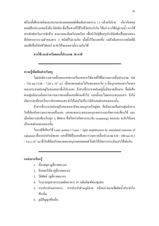 65



พรอมทั้งศึกษาชนิดและสถานะของคอลลอยดเพิ่มเติมจากตาราง 1.1 แลวอภิปราย เกี่ยวกับคอล
ลอยดอกประเภทหนึ่งคือ อิมัลชัน ซึ่งเปนสารที่ใชในชีวิตประจําวัน ไดแก การใชสบูอาบนํ้า การใช
          ี
สารซักฟอกในการซักลาง ตามรายละเอียดในบทเรียน เพื่อนําไปสูขอสรุปวาอิมัลชันเปนของเหลว
                                                                  
ทีเ่ กิดจากการรวมตัวของสาร 2 ชนิดที่ไมรวมกัน เมื่อตั้งไวจะแยกชั้น แตถาเติมสารบางชนิดที่มี
สมบัติเปนอิมัลซิไฟเออร จะทําใหของเหลวนั้นรวมกันได

        ควรใชเวลาสําหรับตอนนี้ประมาณ 30 นาที



ความรูเพิ่มเติมสําหรับครู
         โดยปกติความยาวคลื่นของแสงขาวหรือแสงจากไฟฉายที่ใชมความยาวคลื่นประมาณ 308
                                                                     ี
– 720 nm (3.08 – 7.20 x 10-7 m) เมือฉายแสงผานไปในของเหลวใด ๆ ที่อนุภาคของสารในของ
                                      ่
เหลวกระจายปนอยูในของเหลวซึ่งโปรงแสง ถาสารที่กระจายปนอยูนั้นมีขนาดเล็กมาก คือมีเสน
ผานศูนยกลางนอยกวาความยาวของคลื่นแสงที่ผานเขาไป แสงนั้นจะไมตกกระทบบนสาร จึงไม
เกิดการสะทอนหรือการหักเหของแสง ทําใหมองไมเห็นวามีลําแสงผานของเหลวนั้น
         ถาสารที่กระจายปนอยูในของเหลวมีขนาดอนุภาคใหญพอ คือมีขนาดเสนผานศูนยกลาง
ใกลเคียงกับความยาวของคลื่นแสง แสงจะตกกระทบบนอนุภาคสารและเกิดการสะทอนได และ
เมือเกิดการสะทอนในทุก ๆ ทิศทาง ซึ่งเรียกวาเกิดการกระเจิง (scattering) ของแสง จะทําใหมอง
   ่
เห็นแสงผานของเหลวนั้น
         ในกรณีที่เลือกใช Laser pointer ( Laser = light amplification by stimulated emission of
radiation) เปนแหลงกําเนิดแสง แสงที่ไดเปนแสงสีแดง ความยาวคลื่นประมาณ 630 – 680 nm (6.3
– 6.8 x 10-7 m) ซึงใกลเคียงกับขนาดของอนุภาคคอลลอยด จึงทําใหเกิดการกระเจิงแสงไดเชนกัน
                  ่



แหลงการเรียนรู
       1. หองสมุด (ดูที่ภาคผนวก)
       2. อินเทอรเน็ต (ดูที่ภาคผนวก)
       3. วีดทัศน (ดูที่ภาคผนวก)
               ิ
       4. โรงงานอุตสาหกรรมผลิตอาหาร ยา ผลิตภัณฑของชุมชน
       5. การประปานครหลวง การประปาสวนภูมิภาค หรือหนวยงานที่ผลิตนํ้าประปาใน
            ทองถิ่น
       6. ภูมิปญญาทองถิ่น
 
