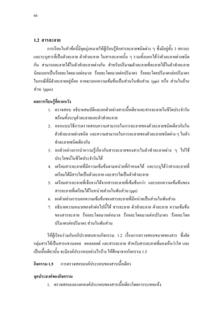 66




1.2 สารละลาย
       การเรียนในหัวขอนี้มีจุดมุงหมายใหผูเรียนรูจักสารละลายชนิดตาง ๆ ซึ่งมีอยูทั้ง 3 สถานะ
และระบุสารที่เปนตัวละลาย ตัวทําละลาย ในสารละลายนั้น ๆ รวมทั้งบอกไดวาตัวละลายตางชนิด
กัน สามารถละลายไดในตัวทําละลายตางกัน สําหรับปริมาณตัวละลายที่ละลายไดในตัวทําละลาย
นิยมบอกเปนรอยละโดยมวลตอมวล รอยละโดยมวลตอปริมาตร รอยละโดยปริมาตรตอปริมาตร
ในกรณีทมตวละลายอยูนอย อาจจะบอกความเขมขนเปนสวนในพันสวน (ppt) หรือ สวนในลาน
        ี่ ี ั
สวน (ppm)

ผลการเรียนรูที่คาดหวัง
        1. ตรวจสอบ อธิบายสมบัตและยกตัวอยางสารเนื้อเดียวและสารละลายในชีวตประจําวัน
                                  ิ                                         ิ
           พรอมทั้งระบุตัวละลายและตัวทําละลาย
        2. ออกแบบวิธีการตรวจสอบความสามารถในการละลายของตัวละลายชนิดเดียวกันใน
           ตัวทําละลายตางชนิด และความสามารถในการละลายของตัวละลายชนิดตาง ๆ ในตัว
           ทําละลายชนิดเดียวกัน
        3. ยกตัวอยางการนําความรูเกี่ยวกับสารละลายของสารในตัวทําละลายตาง ๆ ไปใช
           ประโยชนในชีวิตประจําวันได
        4. เตรียมสารละลายที่มีความเขมขนตามหนวยที่กําหนดได และระบุไดวาสารละลายที่
           เตรียมไดมีสารใดเปนตัวละลาย และสารใดเปนตัวทําละลาย
        5. เตรียมสารละลายที่เจือจางไดจากสารละลายที่เขมขนกวา และบอกความเขมขนของ
           สารละลายที่เตรียมไดในหนวยสวนในพันสวน (ppt)
        6. ยกตัวอยางการบอกความเขมขนของสารละลายที่มีหนวยเปนสวนในพันสวน
        7. อธิบายความหมายของคําตอไปนี้ได สารละลาย ตัวทําละลาย ตัวละลาย ความเขมขน
           ของสารละลาย รอยละโดยมวลตอมวล รอยละโดยมวลตอปริมาตร รอยละโดย
           ปริมาตรตอปริมาตร สวนในพันสวน

         ใหผูเรียนรวมกันอภิปรายทบทวนกิจกรรม 1.2 เรื่องการตรวจสอบขนาดของสาร ซึ่งจัด
กลุมสารไดเปนสารแขวนลอย คอลลอยด และสารละลาย สําหรับสารละลายที่มองเห็นวาใส และ
เปนเนือเดียวนั้น จะมีองคประกอบอยางไรบาง ใหศึกษาจากกิจกรรม 1.5
       ้

กิจกรรม 1.5     การตรวจสอบองคประกอบของสารเนื้อเดียว

จุดประสงคของกิจกรรม
       1. ตรวจสอบและแยกองคประกอบของสารเนื้อเดียวโดยการระเหยแหง
 