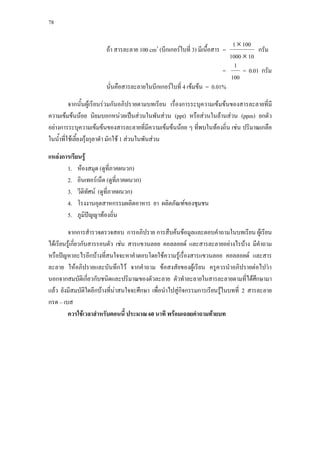 78



                                                                         1 × 100
                       ถา สารละลาย 100 cm3 (บีกเกอรใบที่ 3) มีเนื้อสาร =         กรัม
                                                                        1000 × 10
                                                                          1
                                                                      =      = 0.01 กรัม
                                                                        100
                       นั่นคือสารละลายในบีกเกอรใบที่ 4 เขมขน = 0.01%

         จากนั้นผูเรียนรวมกันอภิปรายตามบทเรียน เรื่องการระบุความเขมขนของสารละลายที่มี
ความเขมขนนอย นิยมบอกหนวยเปนสวนในพันสวน (ppt) หรือสวนในลานสวน (ppm) ยกตัว
อยางการระบุความเขมขนของสารละลายที่มีความเขมขนนอย ๆ ที่พบในทองถิ่น เชน ปริมาณเกลือ
ในนําที่ใชเลี้ยงกุงกุลาดํา มักใช 1 สวนในพันสวน
     ้

แหลงการเรียนรู
       1. หองสมุด (ดูที่ภาคผนวก)
       2. อินเทอรเน็ต (ดูที่ภาคผนวก)
       3. วีดทัศน (ดูที่ภาคผนวก)
              ิ
       4. โรงงานอุตสาหกรรมผลิตอาหาร ยา ผลิตภัณฑของชุมชน
       5. ภูมิปญญาทองถิ่น

         จากการสํารวจตรวจสอบ การอภิปราย การสืบคนขอมูลและตอบคําถามในบทเรียน ผูเรียน
ไดเรียนรูเกี่ยวกับสารรอบตัว เชน สารแขวนลอย คอลลอยด และสารละลายอยางไรบาง มีคําถาม
หรือปญหาอะไรอีกบางที่สนใจจะหาคําตอบโดยใชความรูเรื่องสารแขวนลอย คอลลอยด และสาร
ละลาย ใหอภิปรายและบันทึกไว จากคําถาม ขอสงสัยของผูเรียน ครูควรนําอภิปรายตอไปวา
นอกจากสมบัตเิ กี่ยวกับชนิดและปริมาณของตัวละลาย ตัวทําละลายในสารละลายตามที่ไดศึกษามา
แลว ยังมีสมบัติใดอีกบางที่นาสนใจจะศึกษา เพื่อนําไปสูกิจกรรมการเรียนรูในบทที่ 2 สารละลาย
                              
กรด – เบส
         ควรใชเวลาสําหรับตอนนี้ ประมาณ 60 นาที พรอมเฉลยคําถามทายบท
 