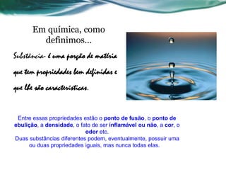 Em química, como
definimos…
Substância- é uma porção de matéria
que tem propriedades bem definidas e
que lhe são características.
Entre essas propriedades estão o ponto de fusão, o ponto de
ebulição, a densidade, o fato de ser inflamável ou não, a cor, o
odor etc.
Duas substâncias diferentes podem, eventualmente, possuir uma
ou duas propriedades iguais, mas nunca todas elas.
 