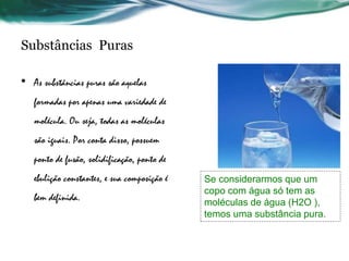 Substâncias Puras
• As substâncias puras são aquelas
formadas por apenas uma variedade de
molécula. Ou seja, todas as moléculas
são iguais. Por conta disso, possuem
ponto de fusão, solidificação, ponto de
ebulição constantes, e sua composição é
bem definida.
Se considerarmos que um
copo com água só tem as
moléculas de água (H2O ),
temos uma substância pura.
 