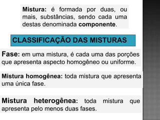 Mistura: é formada por duas, ou
      mais, substâncias, sendo cada uma
      destas denominada componente.

   CLASSIFICAÇÃO DAS MISTURAS
Fase: em uma mistura, é cada uma das porções
que apresenta aspecto homogêneo ou uniforme.

Mistura homogênea: toda mistura que apresenta
uma única fase.

Mistura heterogênea: toda mistura que
apresenta pelo menos duas fases.
 