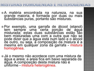 A  matéria encontrada na natureza, na sua
 grande maioria, é formada por duas ou mais
 substâncias puras, portanto são misturas.

 Por exemplo, uma garrafa de álcool (etanol)
 tem sempre uma certa porção de água
 misturada; estas duas substâncias estão tão
 bem misturadas uma com a outra que não se
 pode dizer que a água está num lado e o álcool
 de outro, ou seja, a composição da mistura é a
 mesma em qualquer zona da garrafa - mistura
 homogênea.

 Jáo mesmo não acontece com uma mistura de
 água e areia; a areia fica em baixo separada da
 água. A composição desta mistura não é
 uniforme - mistura heterogênea.
 