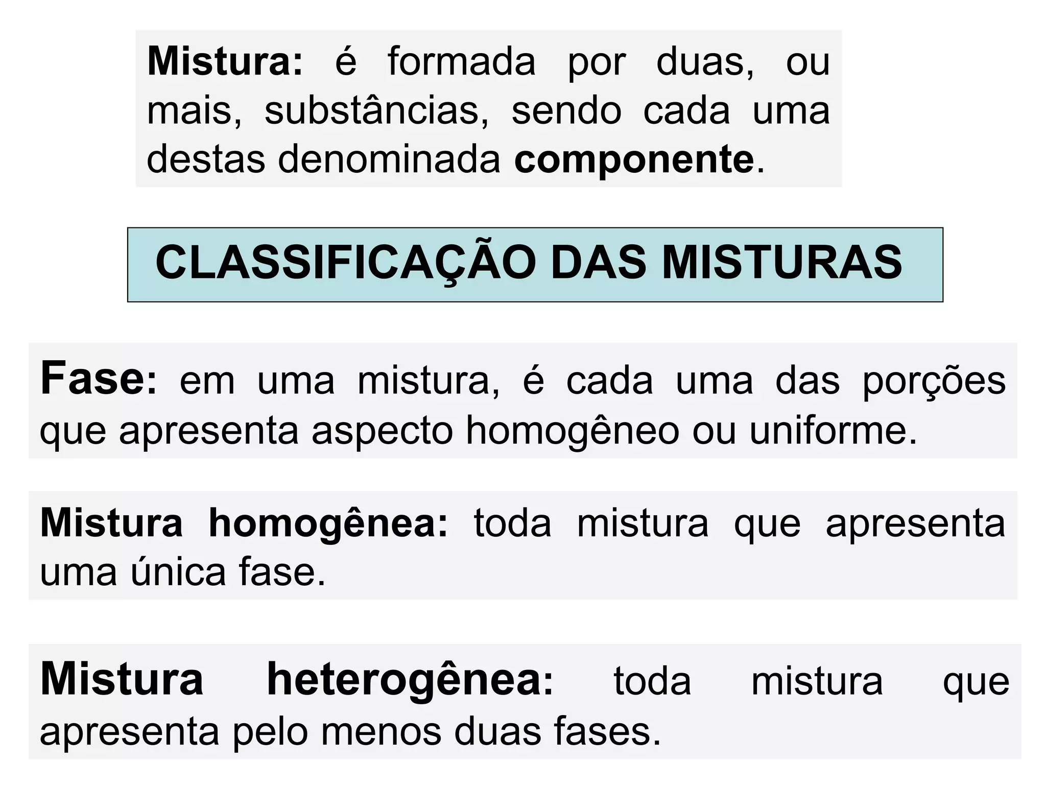 Mistura: é formada por duas, ou
mais, substâncias, sendo cada uma
destas denominada componente.
CLASSIFICAÇÃO DAS MISTURAS
Fase: em uma mistura, é cada uma das porções
que apresenta aspecto homogêneo ou uniforme.
Mistura homogênea: toda mistura que apresenta
uma única fase.
Mistura heterogênea: toda mistura que
apresenta pelo menos duas fases.
 