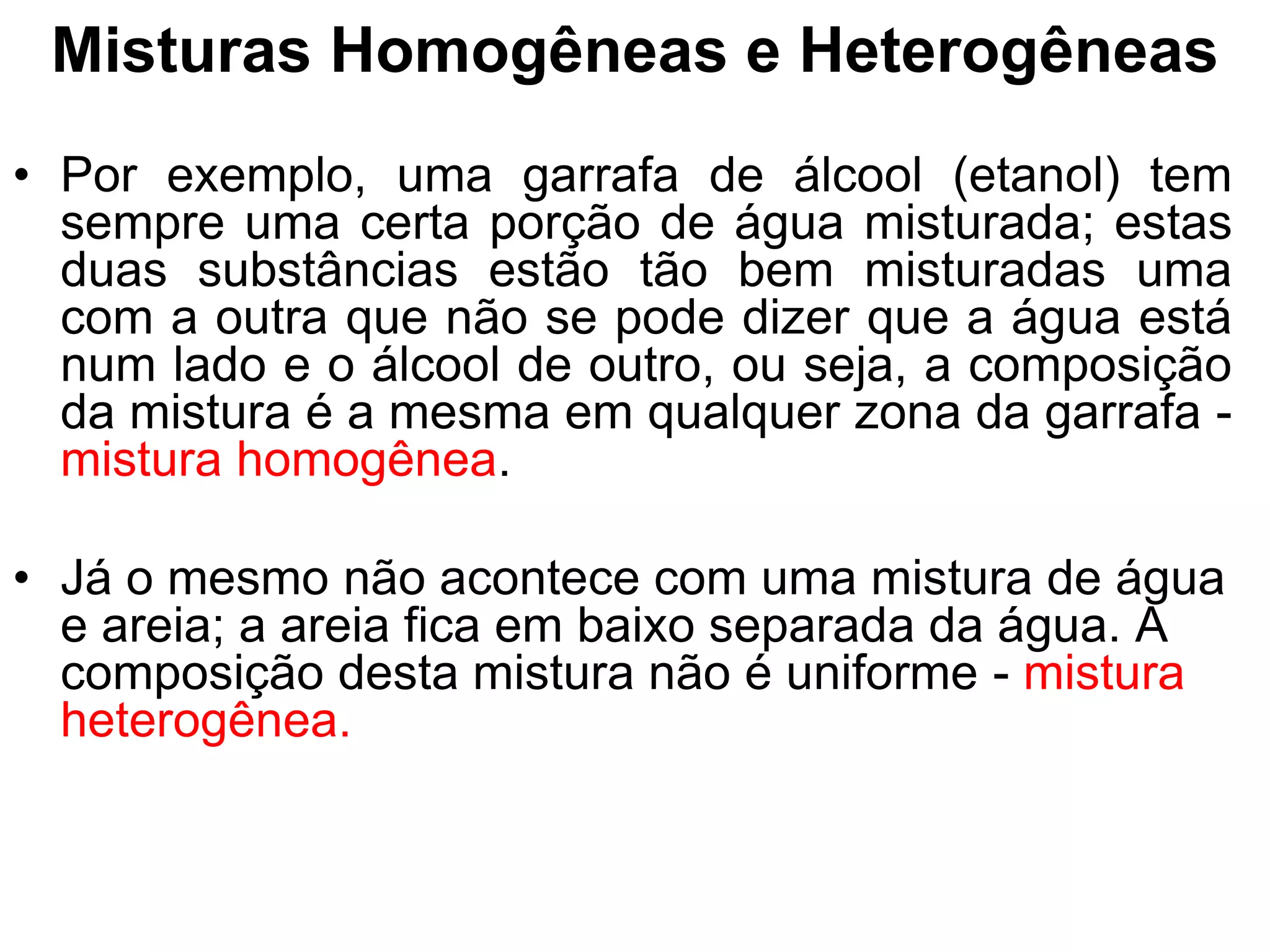Misturas Homogêneas e Heterogêneas
• Por exemplo, uma garrafa de álcool (etanol) tem
sempre uma certa porção de água misturada; estas
duas substâncias estão tão bem misturadas uma
com a outra que não se pode dizer que a água está
num lado e o álcool de outro, ou seja, a composição
da mistura é a mesma em qualquer zona da garrafa -
mistura homogênea.
• Já o mesmo não acontece com uma mistura de água
e areia; a areia fica em baixo separada da água. A
composição desta mistura não é uniforme - mistura
heterogênea.
 