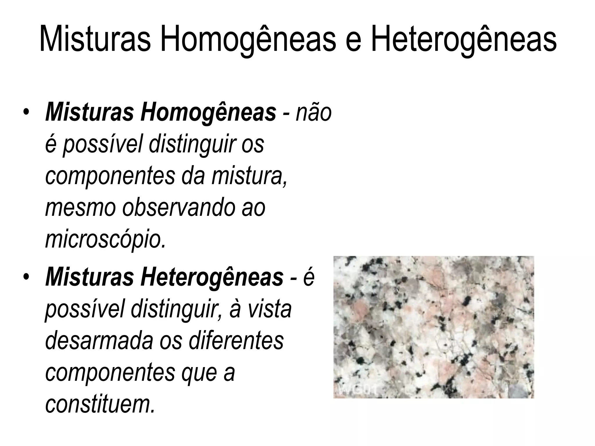 Misturas Homogêneas e Heterogêneas
• Misturas Homogêneas - não
é possível distinguir os
componentes da mistura,
mesmo observando ao
microscópio.
• Misturas Heterogêneas - é
possível distinguir, à vista
desarmada os diferentes
componentes que a
constituem.
 
