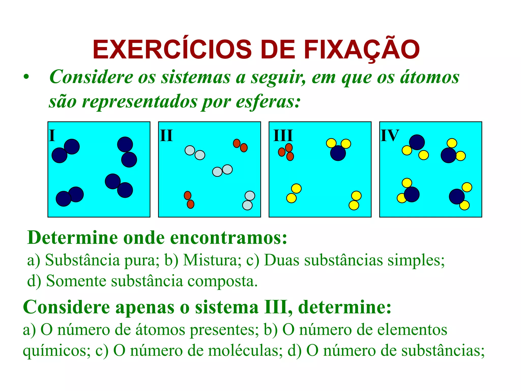 EXERCÍCIOS DE FIXAÇÃO
• Considere os sistemas a seguir, em que os átomos
são representados por esferas:
Determine onde encontramos:
a) Substância pura; b) Mistura; c) Duas substâncias simples;
d) Somente substância composta.
Considere apenas o sistema III, determine:
a) O número de átomos presentes; b) O número de elementos
químicos; c) O número de moléculas; d) O número de substâncias;
I II III IV
 
