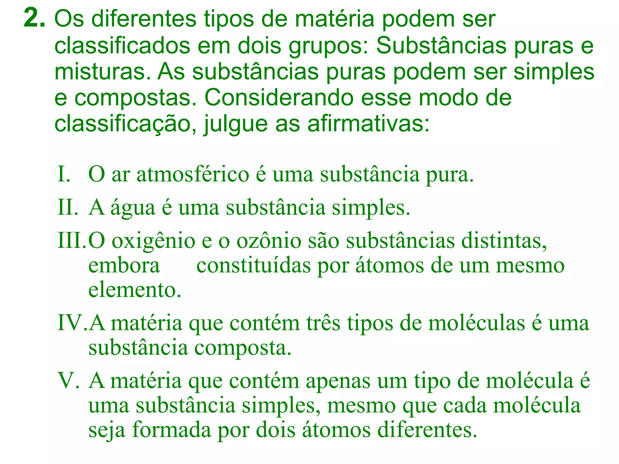 2. Os diferentes tipos de matéria podem ser
classificados em dois grupos: Substâncias puras e
misturas. As substâncias puras podem ser simples
e compostas. Considerando esse modo de
classificação, julgue as afirmativas:
I. O ar atmosférico é uma substância pura.
II. A água é uma substância simples.
III.O oxigênio e o ozônio são substâncias distintas,
embora constituídas por átomos de um mesmo
elemento.
IV.A matéria que contém três tipos de moléculas é uma
substância composta.
V. A matéria que contém apenas um tipo de molécula é
uma substância simples, mesmo que cada molécula
seja formada por dois átomos diferentes.
 