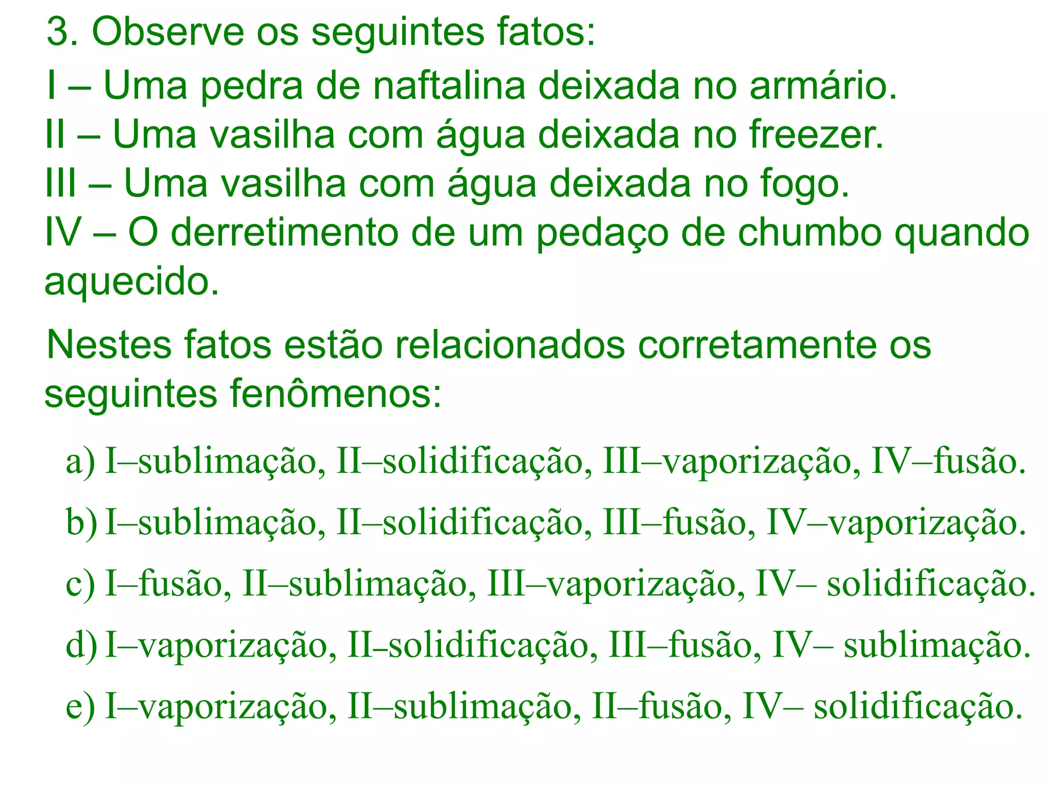 3. Observe os seguintes fatos:
I – Uma pedra de naftalina deixada no armário.
II – Uma vasilha com água deixada no freezer.
III – Uma vasilha com água deixada no fogo.
IV – O derretimento de um pedaço de chumbo quando
aquecido.
Nestes fatos estão relacionados corretamente os
seguintes fenômenos:
a) I–sublimação, II–solidificação, III–vaporização, IV–fusão.
b) I–sublimação, II–solidificação, III–fusão, IV–vaporização.
c) I–fusão, II–sublimação, III–vaporização, IV– solidificação.
d) I–vaporização, II–solidificação, III–fusão, IV– sublimação.
e) I–vaporização, II–sublimação, II–fusão, IV– solidificação.
 
