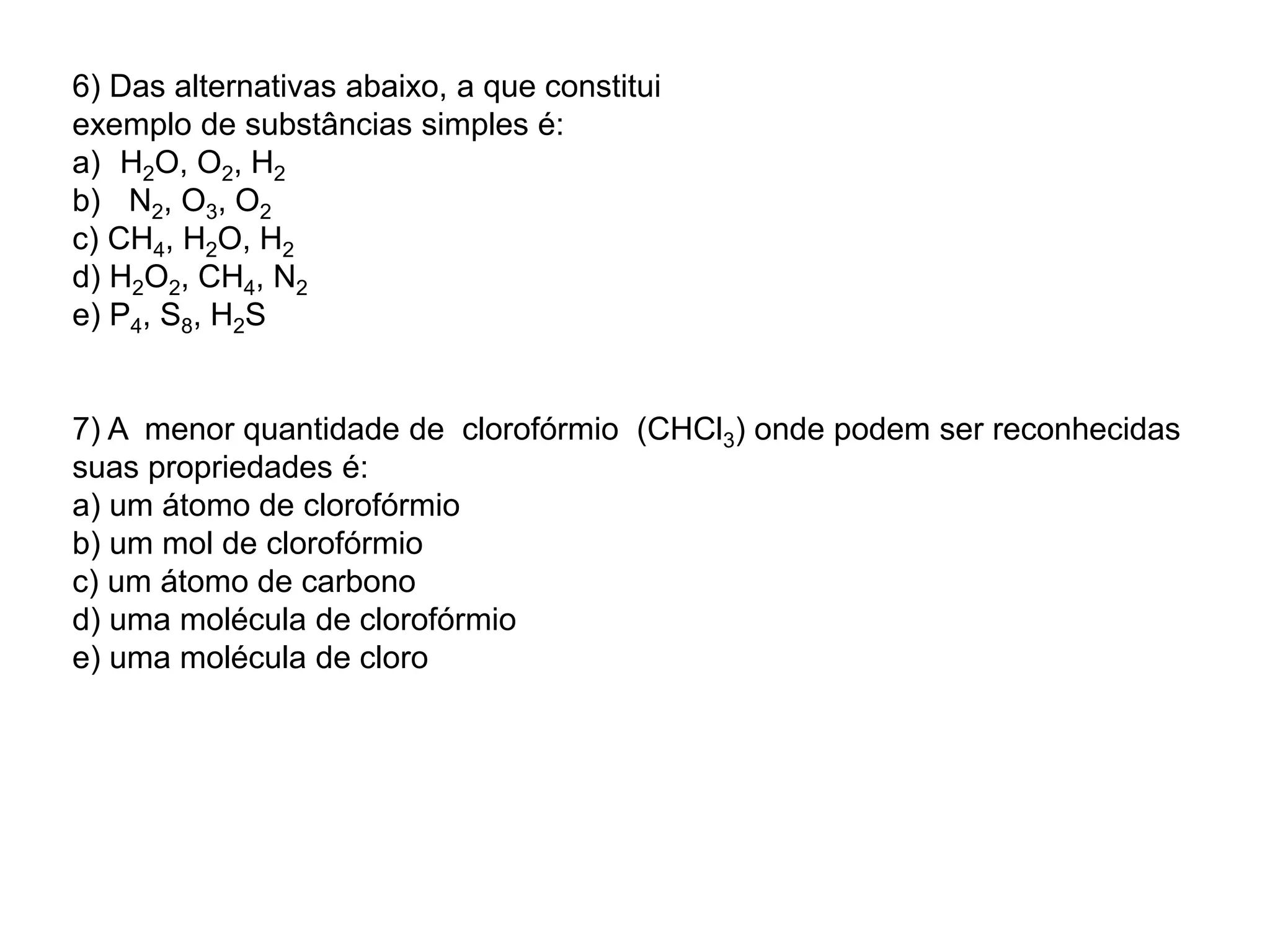 6) Das alternativas abaixo, a que constitui
exemplo de substâncias simples é:
a) H2O, O2, H2
b) N2, O3, O2
c) CH4, H2O, H2
d) H2O2, CH4, N2
e) P4, S8, H2S
7) A menor quantidade de clorofórmio (CHCl3) onde podem ser reconhecidas
suas propriedades é:
a) um átomo de clorofórmio
b) um mol de clorofórmio
c) um átomo de carbono
d) uma molécula de clorofórmio
e) uma molécula de cloro
 